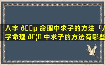 八字 🌵 命理中求子的方法「八字命理 🦊 中求子的方法有哪些」